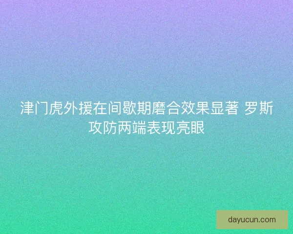 津门虎外援在间歇期磨合效果显著 罗斯攻防两端表现亮眼