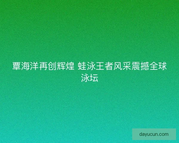 覃海洋再创辉煌 蛙泳王者风采震撼全球泳坛