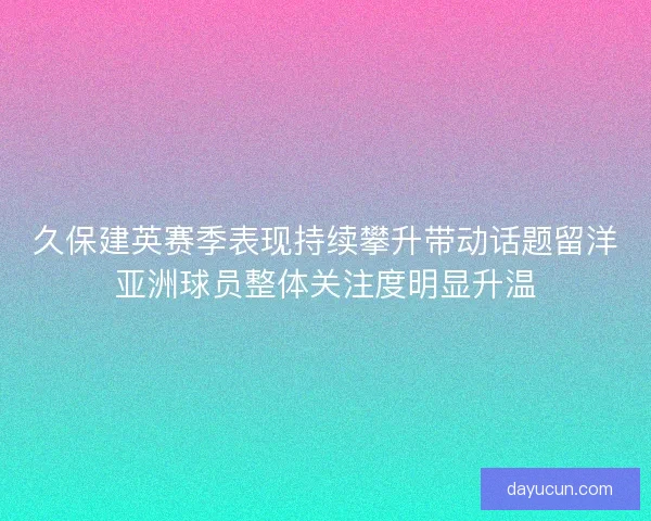 久保建英赛季表现持续攀升带动话题留洋亚洲球员整体关注度明显升温