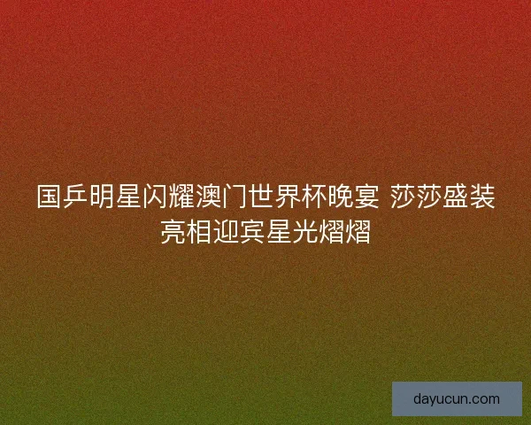 国乒明星闪耀澳门世界杯晚宴 莎莎盛装亮相迎宾星光熠熠