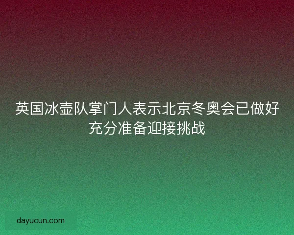 英国冰壶队掌门人表示北京冬奥会已做好充分准备迎接挑战