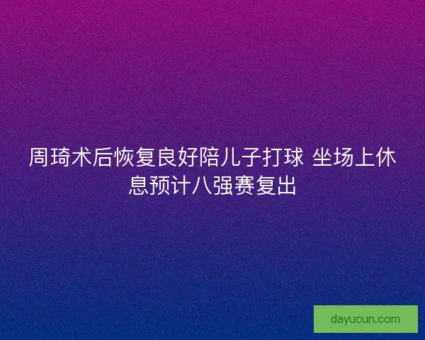 周琦术后恢复良好陪儿子打球 坐场上休息预计八强赛复出