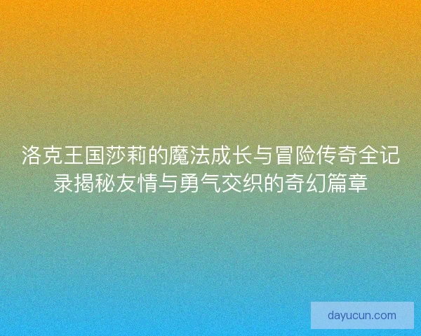 洛克王国莎莉的魔法成长与冒险传奇全记录揭秘友情与勇气交织的奇幻篇章