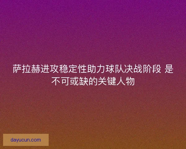 萨拉赫进攻稳定性助力球队决战阶段 是不可或缺的关键人物