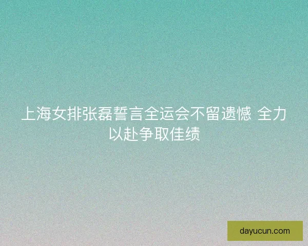 上海女排张磊誓言全运会不留遗憾 全力以赴争取佳绩