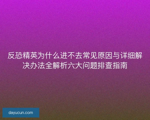 反恐精英为什么进不去常见原因与详细解决办法全解析六大问题排查指南
