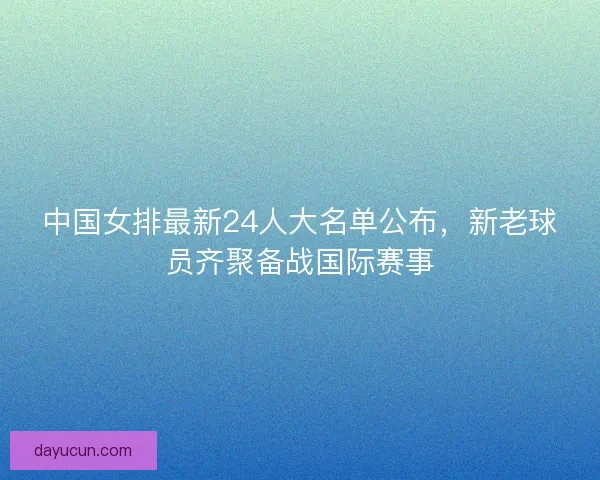 中国女排最新24人大名单公布,新老球员齐聚备战国际赛事 中国女排最新24人大名单公布,新老球员齐聚备战国际赛事