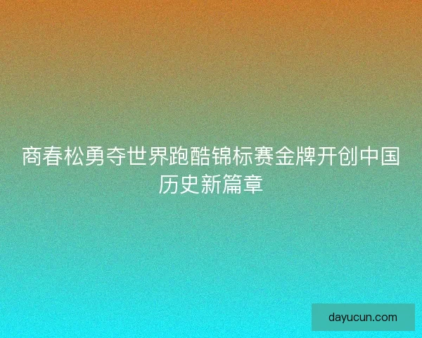 商春松勇夺世界跑酷锦标赛金牌开创中国历史新篇章