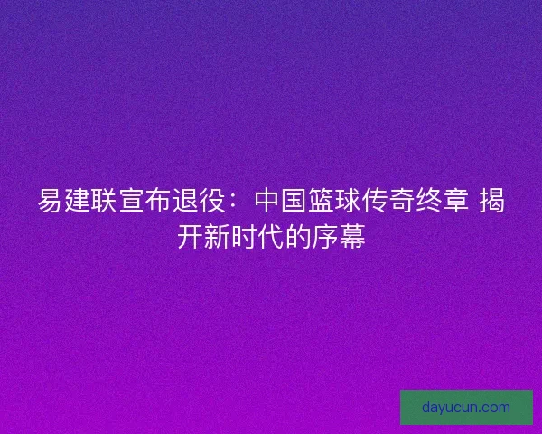 易建联宣布退役：中国篮球传奇终章 揭开新时代的序幕