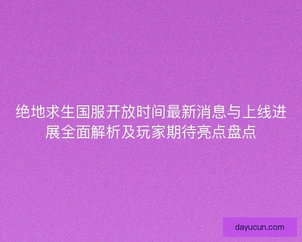 绝地求生国服开放时间最新消息与上线进展全面解析及玩家期待亮点盘点
