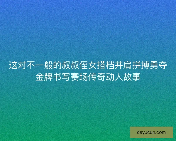 这对不一般的叔叔侄女搭档并肩拼搏勇夺金牌书写赛场传奇动人故事